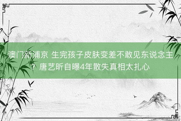 澳门新浦京 生完孩子皮肤变差不敢见东说念主？唐艺昕自曝4年散失真相太扎心
