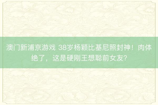 澳门新浦京游戏 38岁杨颖比基尼照封神!肉体绝了,这是硬刚王想聪前女友?