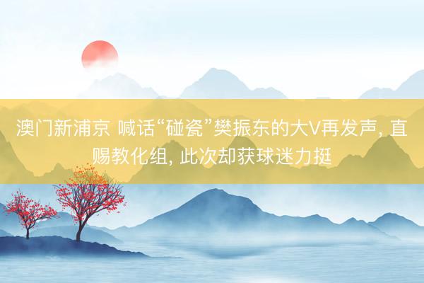 澳门新浦京 喊话“碰瓷”樊振东的大V再发声， 直赐教化组， 此次却获球迷力挺