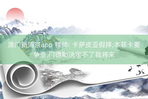 澳门新浦京app 穆帅: 卡萨皮亚假摔;本菲卡要争亚;门德斯决定不了我将来