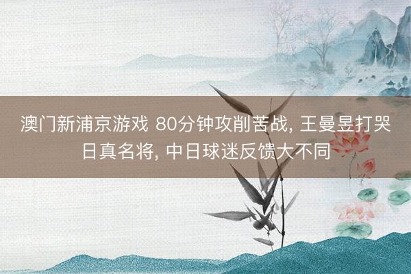 澳门新浦京游戏 80分钟攻削苦战， 王曼昱打哭日真名将， 中日球迷反馈大不同