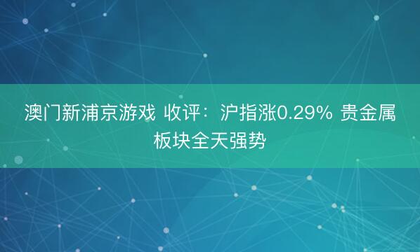 澳门新浦京游戏 收评：沪指涨0.29% 贵金属板块全天强势