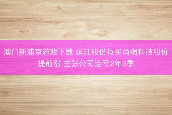 澳门新浦京游戏下载 延江股份拟买甬强科技股价提前涨 主张公司连亏2年3季