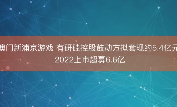 澳门新浦京游戏 有研硅控股鼓动方拟套现约5.4亿元 2022上市超募6.6亿