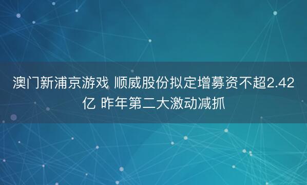 澳门新浦京游戏 顺威股份拟定增募资不超2.42亿 昨年第二大激动减抓