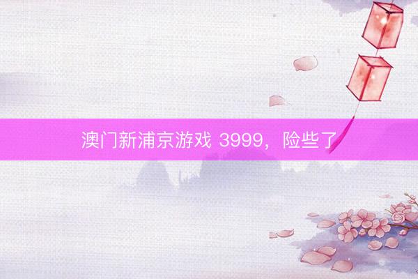 澳门新浦京游戏 3999，险些了