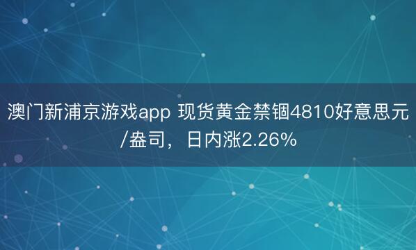澳门新浦京游戏app 现货黄金禁锢4810好意思元/盎司，日内涨2.26%