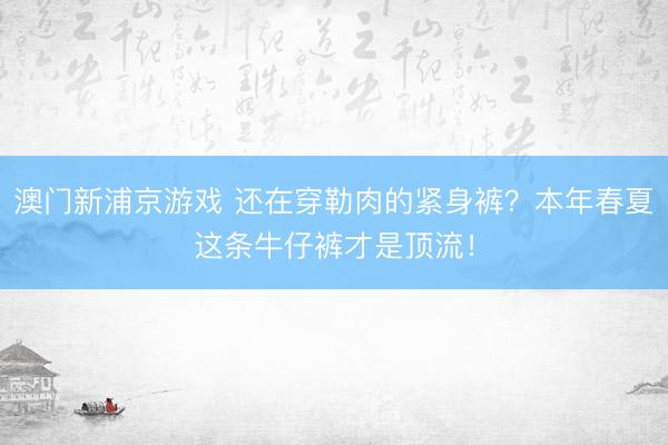 澳门新浦京游戏 还在穿勒肉的紧身裤?本年春夏这条牛仔裤才是顶流!