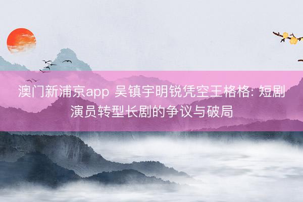 澳门新浦京app 吴镇宇明锐凭空王格格: 短剧演员转型长剧的争议与破局