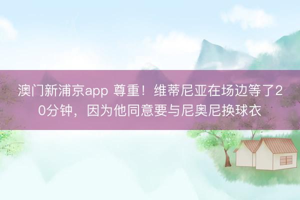 澳门新浦京app 尊重！维蒂尼亚在场边等了20分钟，因为他同意要与尼奥尼换球衣