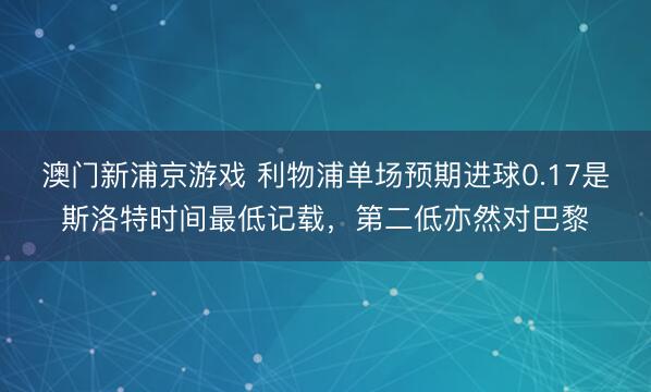 澳门新浦京游戏 利物浦单场预期进球0.17是斯洛特时间最低记载，第二低亦然对巴黎