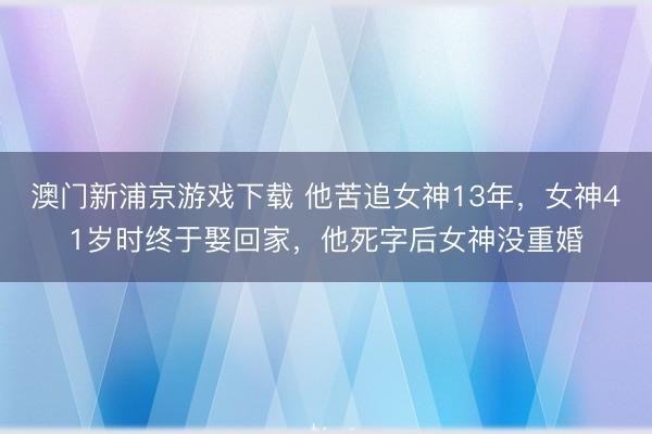 澳门新浦京游戏下载 他苦追女神13年，女神41岁时终于娶回家，他死字后女神没重婚