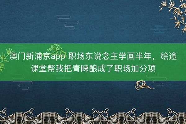 澳门新浦京app 职场东说念主学画半年,绘途课堂帮我把青睐酿成了职场加分项
