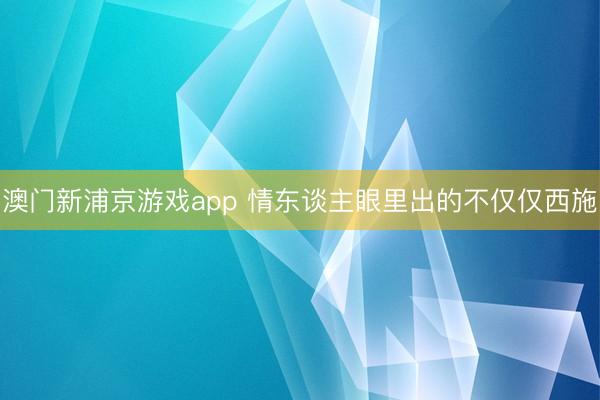 澳门新浦京游戏app 情东谈主眼里出的不仅仅西施