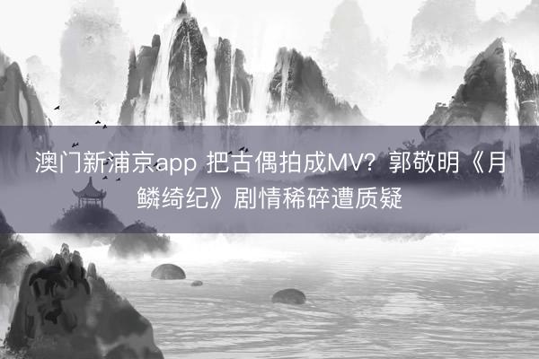 澳门新浦京app 把古偶拍成MV？郭敬明《月鳞绮纪》剧情稀碎遭质疑