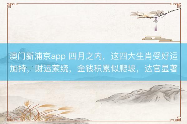 澳门新浦京app 四月之内,这四大生肖受好运加持,财运萦绕,金钱积累似爬坡,达官显著