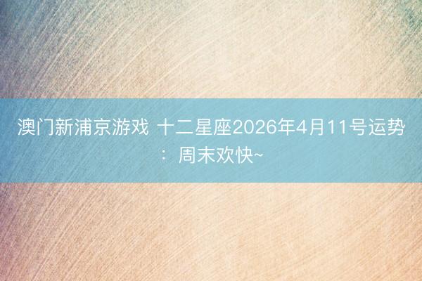 澳门新浦京游戏 十二星座2026年4月11号运势：周末欢快~