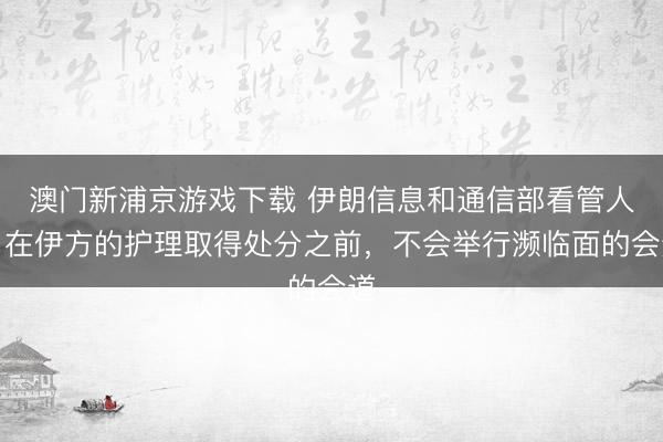 澳门新浦京游戏下载 伊朗信息和通信部看管人：在伊方的护理取得处分之前，不会举行濒临面的会道