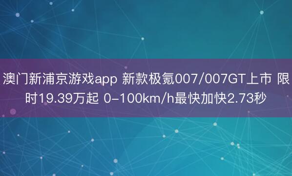澳门新浦京游戏app 新款极氪007/007GT上市 限时19.39万起 0-100km/h最快加快2.73秒