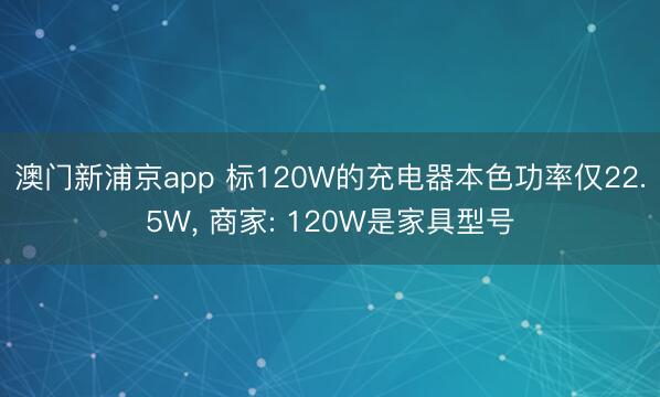 澳门新浦京app 标120W的充电器本色功率仅22.5W， 商家: 120W是家具型号
