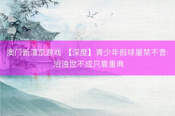 澳门新浦京游戏 【深度】青少年假球屡禁不啻: 治浊世不成只靠重典