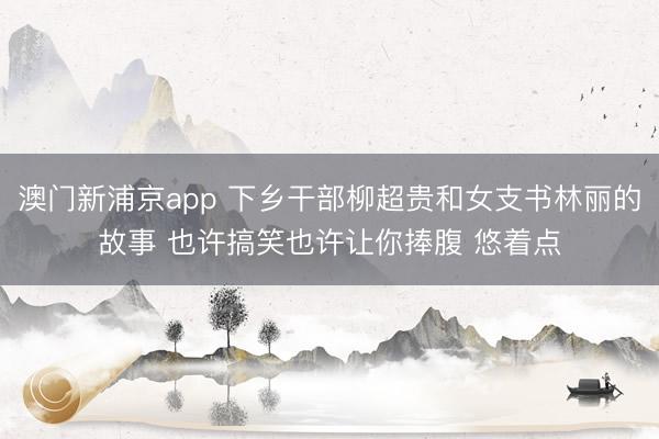 澳门新浦京app 下乡干部柳超贵和女支书林丽的故事 也许搞笑也许让你捧腹 悠着点