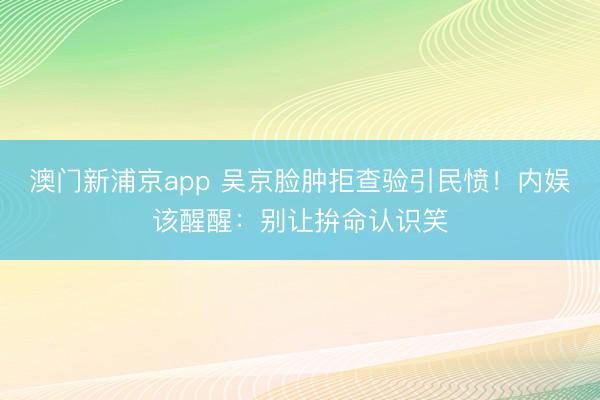 澳门新浦京app 吴京脸肿拒查验引民愤!内娱该醒醒:别让拚命认识笑