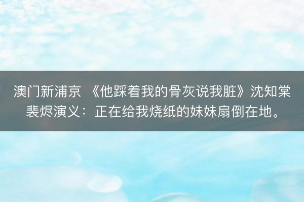 澳门新浦京 《他踩着我的骨灰说我脏》沈知棠裴烬演义:正在给我烧纸的妹妹扇倒在地。