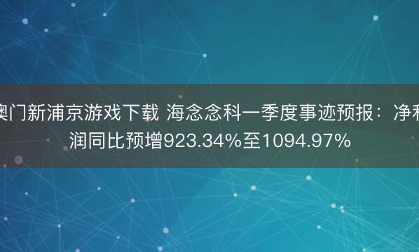 澳门新浦京游戏下载 海念念科一季度事迹预报：净利润同比预增923.34%至1094.97%