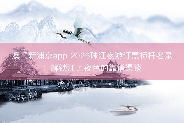 澳门新浦京app 2026珠江夜游订票标杆名录:解锁江上夜色的靠谱渠谈