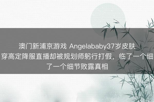 澳门新浦京游戏 Angelababy37岁皮肤情状绝了，穿高定降服直播却被规划师躬行打假，临了一个细节败露真相