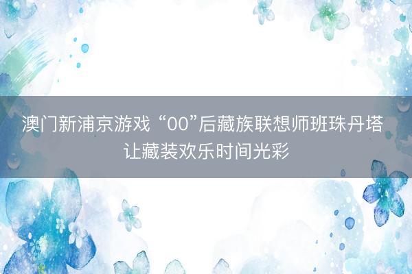 澳门新浦京游戏 “00”后藏族联想师班珠丹塔 让藏装欢乐时间光彩