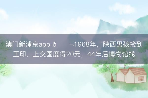 澳门新浦京app 🌬1968年，陕西男孩捡到王印，上交国度得20元，44年后博物馆找