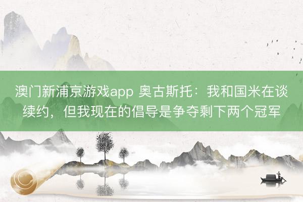 澳门新浦京游戏app 奥古斯托:我和国米在谈续约,但我现在的倡导是争夺剩下两个冠军