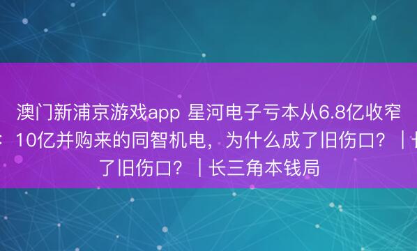 澳门新浦京游戏app 星河电子亏本从6.8亿收窄至8367万元：10亿并购来的同智机电，为什么成了旧伤口？ | 长三角本钱局