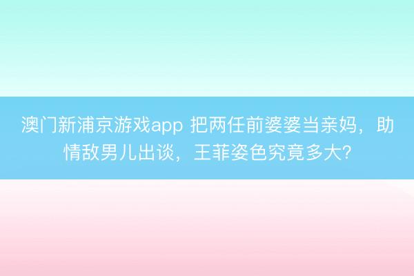 澳门新浦京游戏app 把两任前婆婆当亲妈，助情敌男儿出谈，王菲姿色究竟多大？