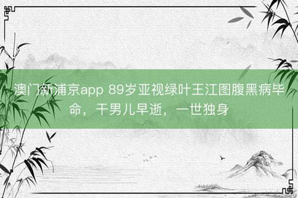 澳门新浦京app 89岁亚视绿叶王江图腹黑病毕命,干男儿早逝,一世独身