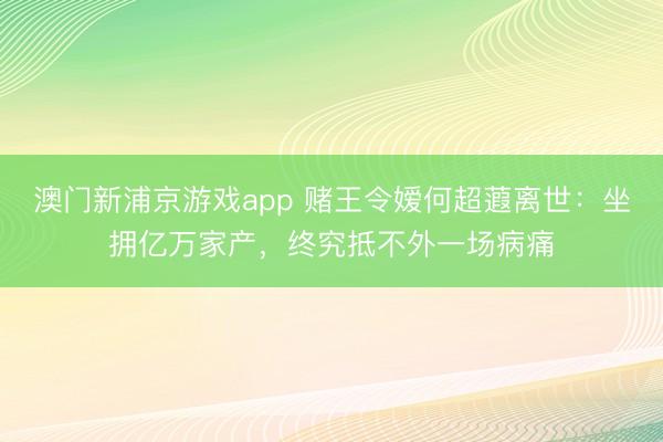 澳门新浦京游戏app 赌王令嫒何超蕸离世:坐拥亿万家产,终究抵不外一场病痛