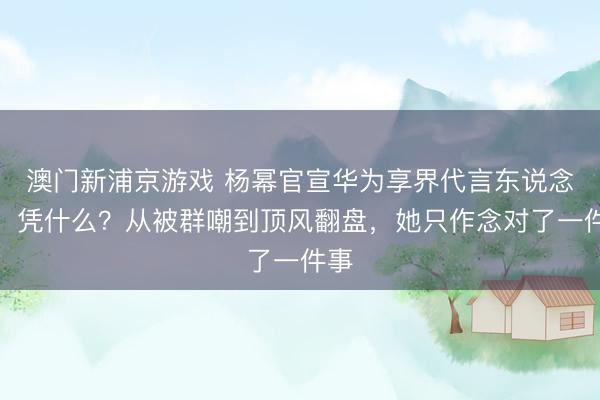 澳门新浦京游戏 杨幂官宣华为享界代言东说念主,凭什么?从被群嘲到顶风翻盘,她只作念对了一件事