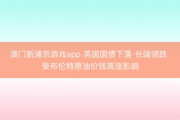 澳门新浦京游戏app 英国国债下落 长端领跌 受布伦特原油价钱高涨影响