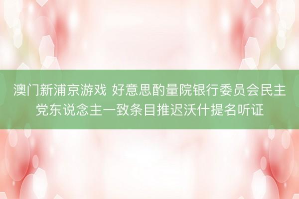 澳门新浦京游戏 好意思酌量院银行委员会民主党东说念主一致条目推迟沃什提名听证