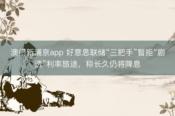 澳门新浦京app 好意思联储“三把手”暂拒“剧透”利率旅途，称长久仍将降息