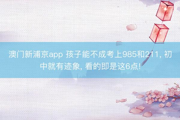 澳门新浦京app 孩子能不成考上985和211， 初中就有迹象， 看的即是这6点!
