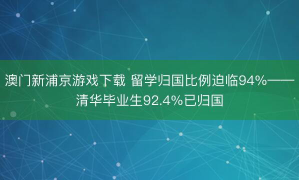 澳门新浦京游戏下载 留学归国比例迫临94%——清华毕业生92.4%已归国