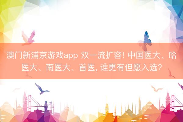澳门新浦京游戏app 双一流扩容! 中国医大、哈医大、南医大、首医， 谁更有但愿入选?