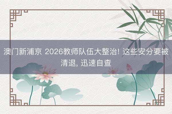 澳门新浦京 2026教师队伍大整治! 这些安分要被清退， 迅速自查