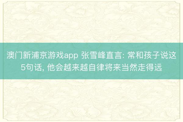 澳门新浦京游戏app 张雪峰直言: 常和孩子说这5句话， 他会越来越自律将来当然走得远