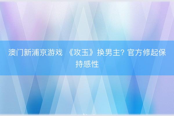 澳门新浦京游戏 《攻玉》换男主? 官方修起保持感性