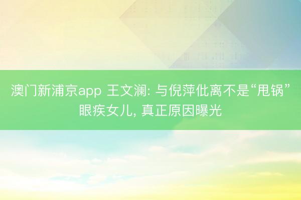 澳门新浦京app 王文澜: 与倪萍仳离不是“甩锅”眼疾女儿， 真正原因曝光