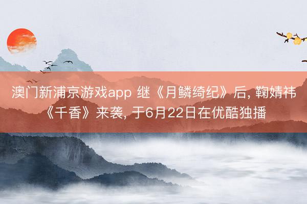 澳门新浦京游戏app 继《月鳞绮纪》后， 鞠婧祎《千香》来袭， 于6月22日在优酷独播